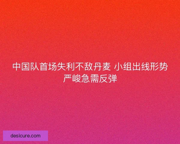 中国队首场失利不敌丹麦 小组出线形势严峻急需反弹