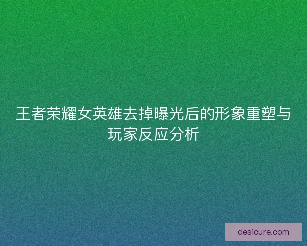 王者荣耀女英雄去掉曝光后的形象重塑与玩家反应分析