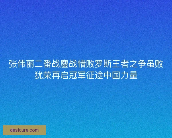 张伟丽二番战鏖战惜败罗斯王者之争虽败犹荣再启冠军征途中国力量 张伟丽二番战鏖战惜败罗斯王者之争虽败犹荣再启冠军征途中国力量