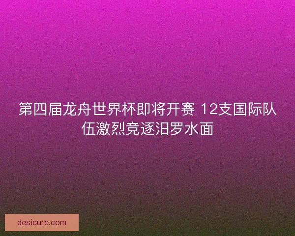 第四届龙舟世界杯即将开赛 12支国际队伍激烈竞逐汨罗水面 第四届龙舟世界杯即将开赛 12支国际队伍激烈竞逐汨罗水面