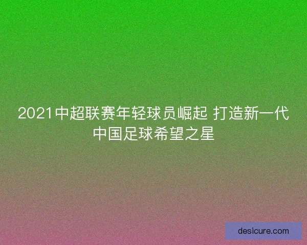 2021中超联赛年轻球员崛起 打造新一代中国足球希望之星 2021中超联赛年轻球员崛起 打造新一代中国足球希望之星