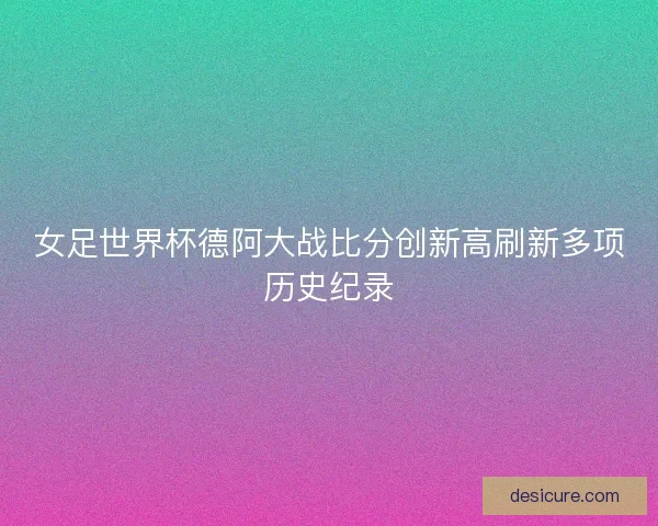 女足世界杯德阿大战比分创新高刷新多项历史纪录 女足世界杯德阿大战比分创新高刷新多项历史纪录