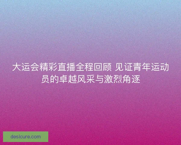 大运会精彩直播全程回顾 见证青年运动员的卓越风采与激烈角逐